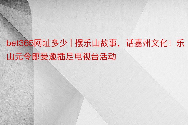 bet365网址多少 | 摆乐山故事，话嘉州文化！乐山元令郎受邀插足电视台活动