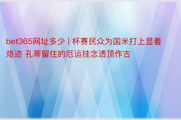 bet365网址多少 | 杯赛民众为国米打上显着烙迹 孔蒂留住的厄运挂念透顶作古