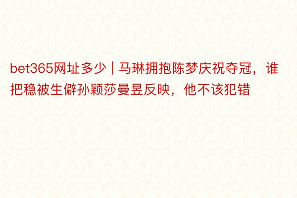 bet365网址多少 | 马琳拥抱陈梦庆祝夺冠，谁把稳被生僻孙颖莎曼昱反映，他不该犯错
