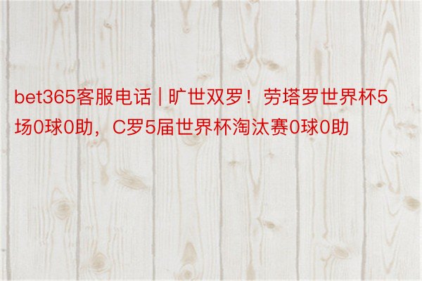 bet365客服电话 | 旷世双罗！劳塔罗世界杯5场0球0助，C罗5届世界杯淘汰赛0球0助