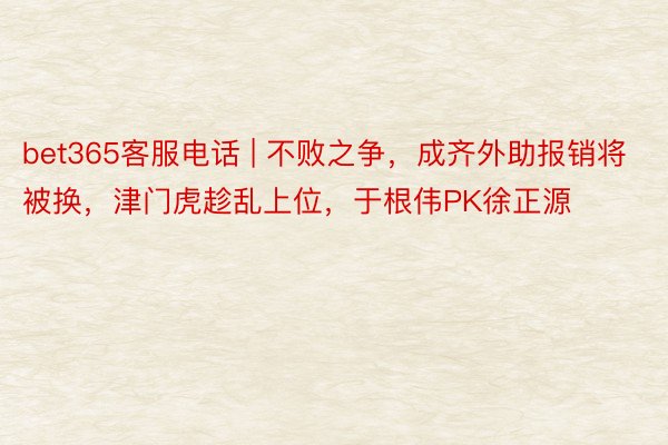 bet365客服电话 | 不败之争，成齐外助报销将被换，津门虎趁乱上位，于根伟PK徐正源