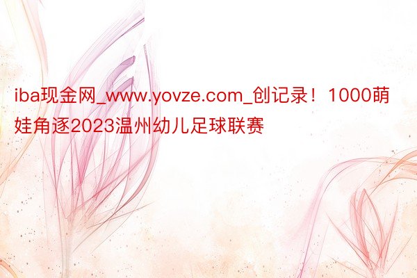 iba现金网_www.yovze.com_创记录！1000萌娃角逐2023温州幼儿足球联赛