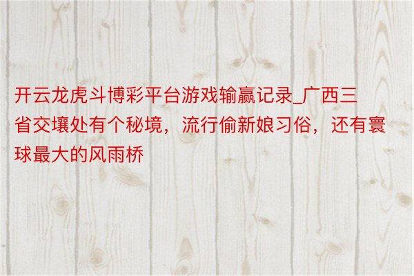 开云龙虎斗博彩平台游戏输赢记录_广西三省交壤处有个秘境，流行偷新娘习俗，还有寰球最大的风雨桥