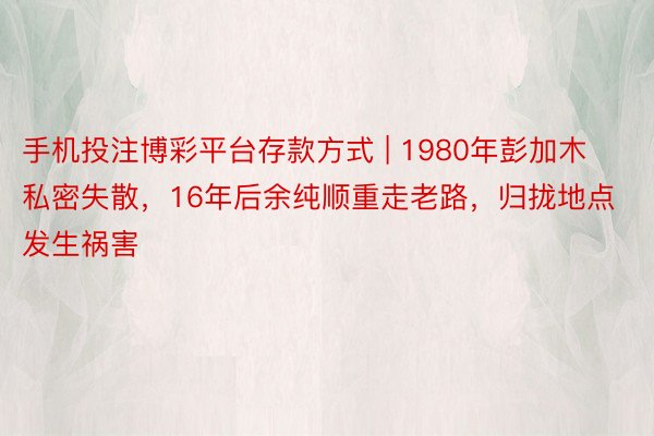 手机投注博彩平台存款方式 | 1980年彭加木私密失散，16年后余纯顺重走老路，归拢地点发生祸害