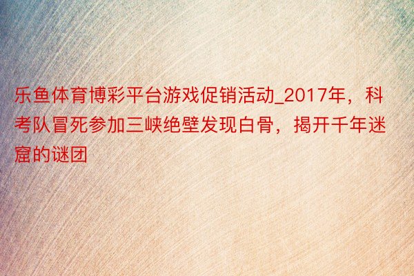 乐鱼体育博彩平台游戏促销活动_2017年，科考队冒死参加三峡绝壁发现白骨，揭开千年迷窟的谜团