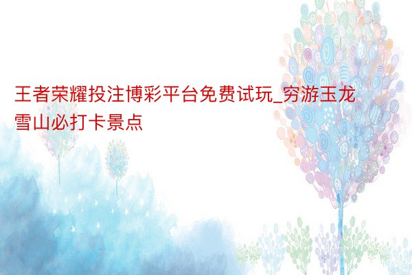 王者荣耀投注博彩平台免费试玩_穷游玉龙雪山必打卡景点