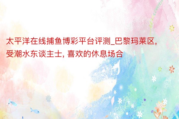太平洋在线捕鱼博彩平台评测_巴黎玛莱区, 受潮水东谈主士, 喜欢的休息场合