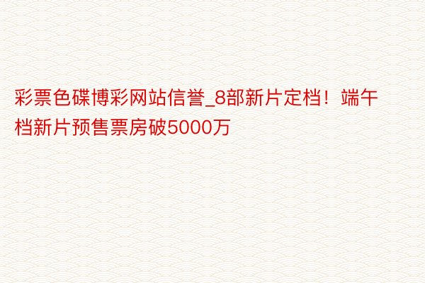 彩票色碟博彩网站信誉_8部新片定档！端午档新片预售票房破5000万
