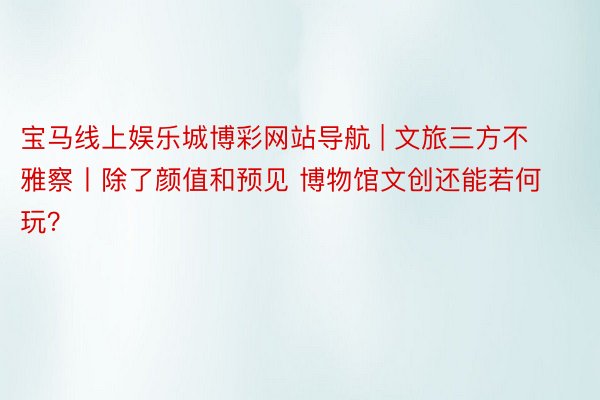 宝马线上娱乐城博彩网站导航 | 文旅三方不雅察丨除了颜值和预见 博物馆文创还能若何玩？