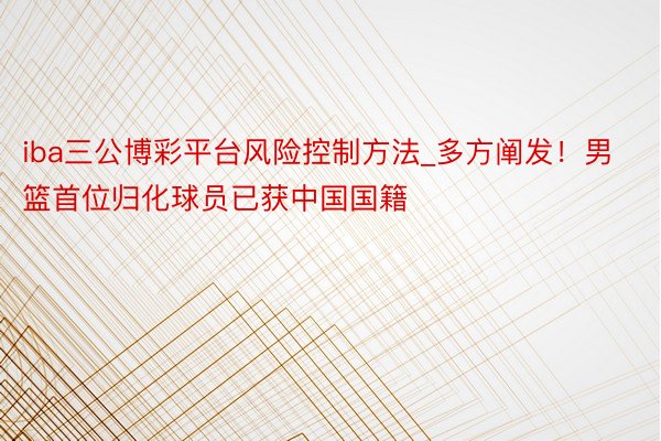 iba三公博彩平台风险控制方法_多方阐发！男篮首位归化球员已获中国国籍