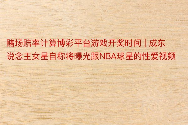 赌场赔率计算博彩平台游戏开奖时间 | 成东说念主女星自称将曝光跟NBA球星的性爱视频