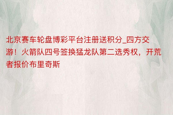 北京赛车轮盘博彩平台注册送积分_四方交游！火箭队四号签换猛龙队第二选秀权，开荒者报价布里奇斯