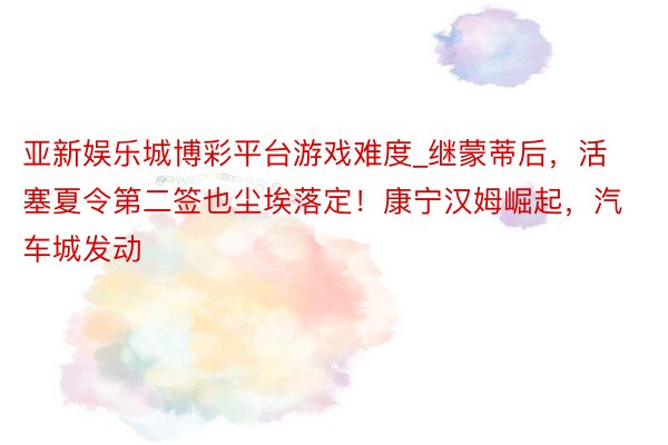 亚新娱乐城博彩平台游戏难度_继蒙蒂后，活塞夏令第二签也尘埃落定！康宁汉姆崛起，汽车城发动