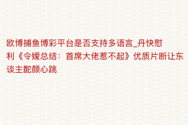 欧博捕鱼博彩平台是否支持多语言_丹快慰利《令嫒总结：首席大佬惹不起》优质片断让东谈主酡颜心跳
