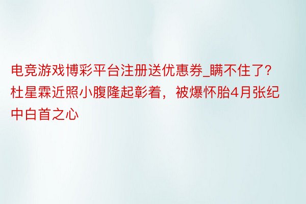 电竞游戏博彩平台注册送优惠券_瞒不住了？杜星霖近照小腹隆起彰着，被爆怀胎4月张纪中白首之心