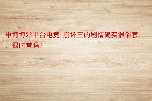 申博博彩平台电竞_崩坏三的剧情确实很俗套、很时常吗？