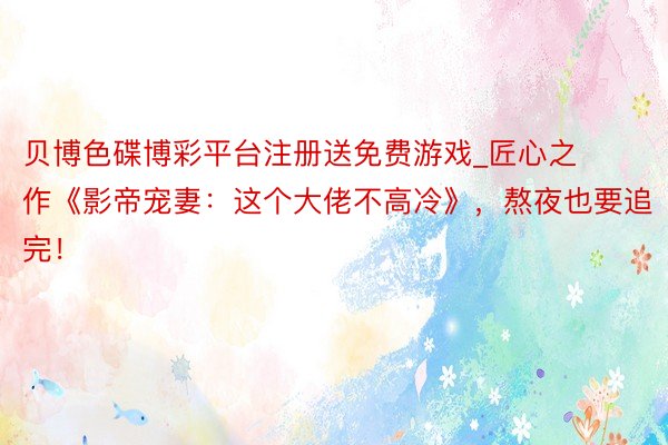 贝博色碟博彩平台注册送免费游戏_匠心之作《影帝宠妻：这个大佬不高冷》，熬夜也要追完！