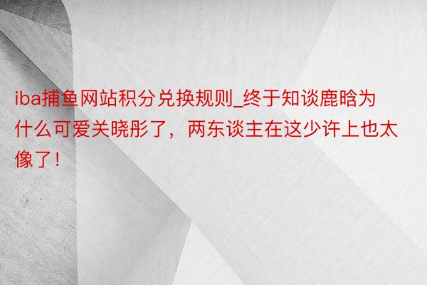 iba捕鱼网站积分兑换规则_终于知谈鹿晗为什么可爱关晓彤了，两东谈主在这少许上也太像了！