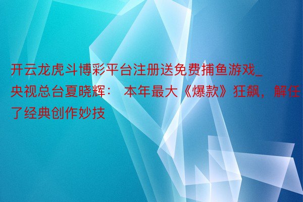 开云龙虎斗博彩平台注册送免费捕鱼游戏_央视总台夏晓辉： 本年最大《爆款》狂飙，解任了经典创作妙技