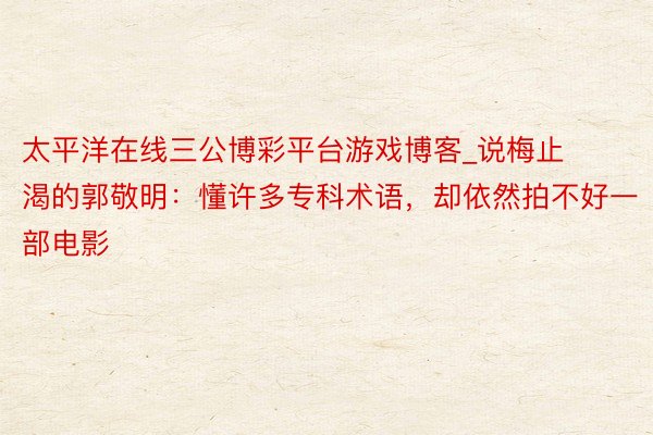 太平洋在线三公博彩平台游戏博客_说梅止渴的郭敬明：懂许多专科术语，却依然拍不好一部电影