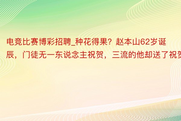 电竞比赛博彩招聘_种花得果？赵本山62岁诞辰，门徒无一东说念主祝贺，三流的他却送了祝贺