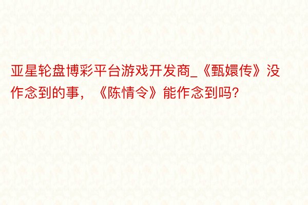 亚星轮盘博彩平台游戏开发商_《甄嬛传》没作念到的事，《陈情令》能作念到吗？