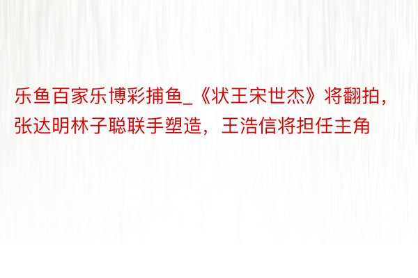 乐鱼百家乐博彩捕鱼_《状王宋世杰》将翻拍，张达明林子聪联手塑造，王浩信将担任主角