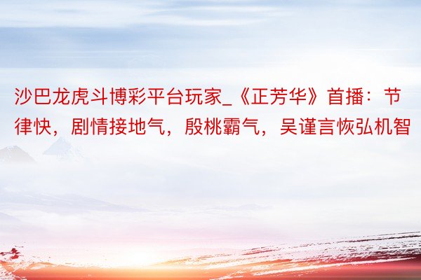 沙巴龙虎斗博彩平台玩家_《正芳华》首播：节律快，剧情接地气，殷桃霸气，吴谨言恢弘机智