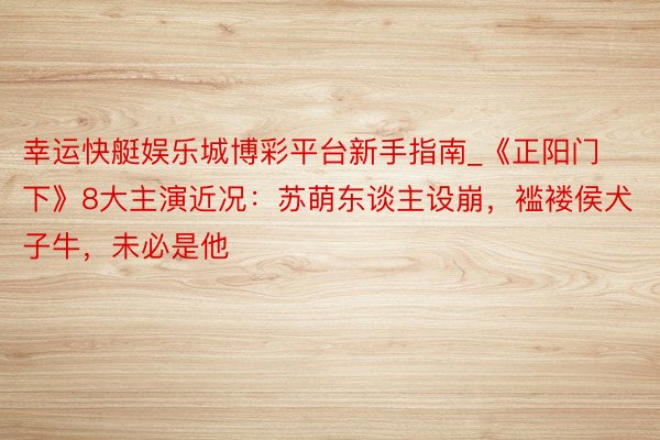 幸运快艇娱乐城博彩平台新手指南_《正阳门下》8大主演近况：苏萌东谈主设崩，褴褛侯犬子牛，未必是他
