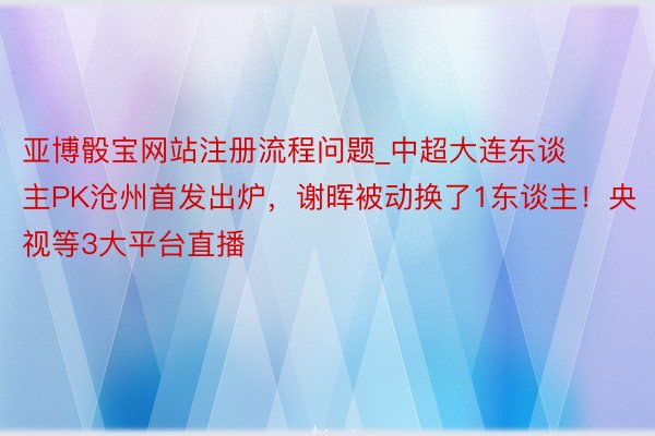 亚博骰宝网站注册流程问题_中超大连东谈主PK沧州首发出炉，谢晖被动换了1东谈主！央视等3大平台直播