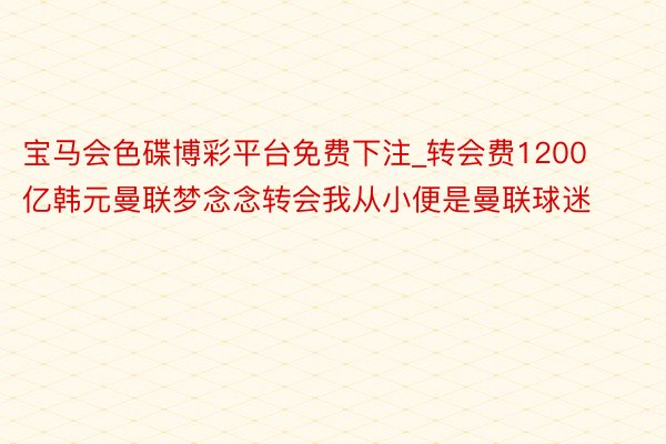 宝马会色碟博彩平台免费下注_转会费1200亿韩元曼联梦念念转会我从小便是曼联球迷