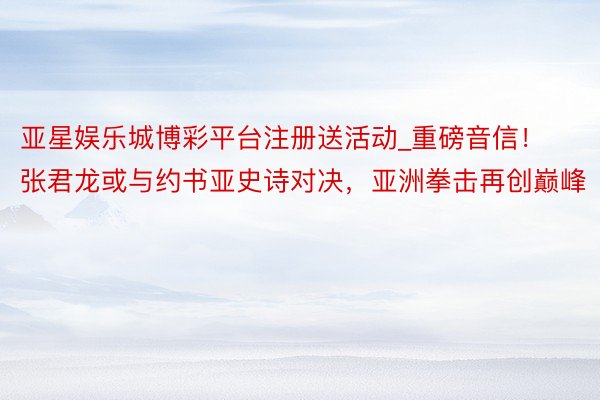 亚星娱乐城博彩平台注册送活动_重磅音信！张君龙或与约书亚史诗对决，亚洲拳击再创巅峰