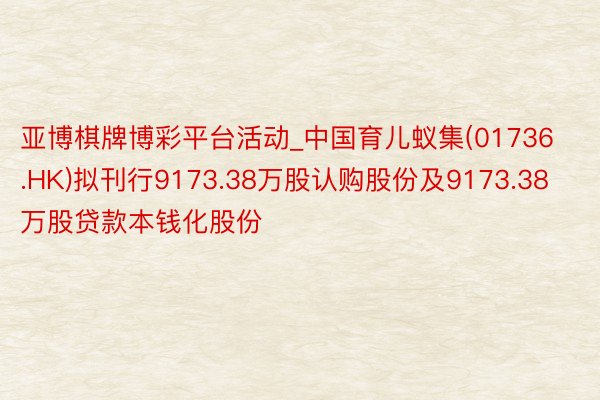 亚博棋牌博彩平台活动_中国育儿蚁集(01736.HK)拟刊行9173.38万股认购股份及9173.38万股贷款本钱化股份