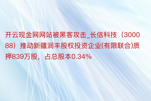 开云现金网网站被黑客攻击_长信科技（300088）推动新疆润丰股权投资企业(有限联合)质押839万股，占总股本0.34%