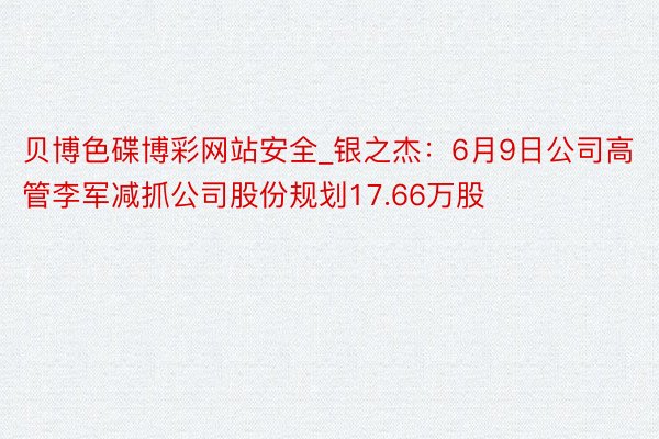 贝博色碟博彩网站安全_银之杰：6月9日公司高管李军减抓公司股份规划17.66万股