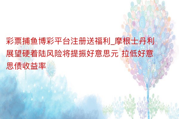 彩票捕鱼博彩平台注册送福利_摩根士丹利展望硬着陆风险将提振好意思元 拉低好意思债收益率