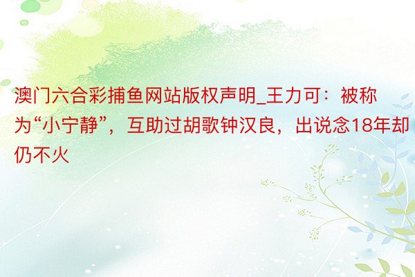 澳门六合彩捕鱼网站版权声明_王力可：被称为“小宁静”，互助过胡歌钟汉良，出说念18年却仍不火