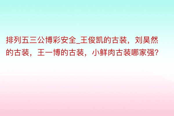 排列五三公博彩安全_王俊凯的古装，刘昊然的古装，王一博的古装，小鲜肉古装哪家强？