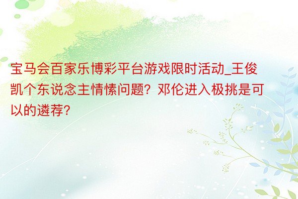 宝马会百家乐博彩平台游戏限时活动_王俊凯个东说念主情愫问题？邓伦进入极挑是可以的遴荐？