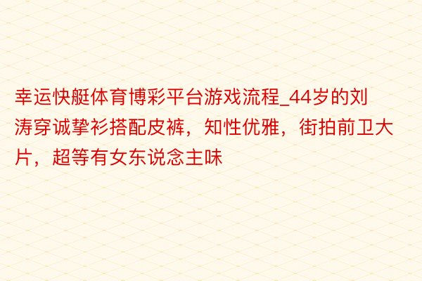 幸运快艇体育博彩平台游戏流程_44岁的刘涛穿诚挚衫搭配皮裤，知性优雅，街拍前卫大片，超等有女东说念主味
