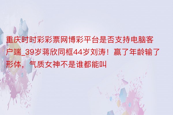 重庆时时彩彩票网博彩平台是否支持电脑客户端_39岁蒋欣同框44岁刘涛！赢了年龄输了形体，气质女神不是谁都能叫