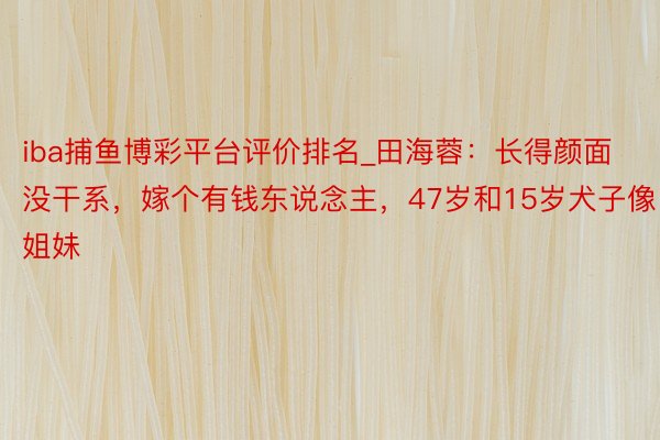 iba捕鱼博彩平台评价排名_田海蓉：长得颜面没干系，嫁个有钱东说念主，47岁和15岁犬子像姐妹
