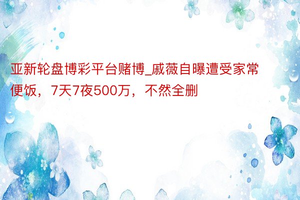 亚新轮盘博彩平台赌博_戚薇自曝遭受家常便饭，7天7夜500万，不然全删