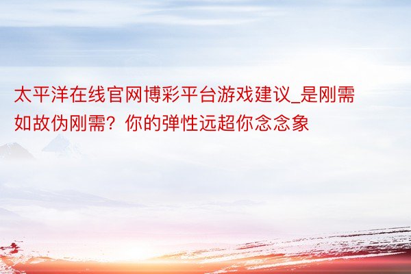 太平洋在线官网博彩平台游戏建议_是刚需如故伪刚需？你的弹性远超你念念象