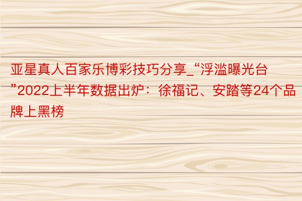 亚星真人百家乐博彩技巧分享_“浮滥曝光台”2022上半年数据出炉：徐福记、安踏等24个品牌上黑榜