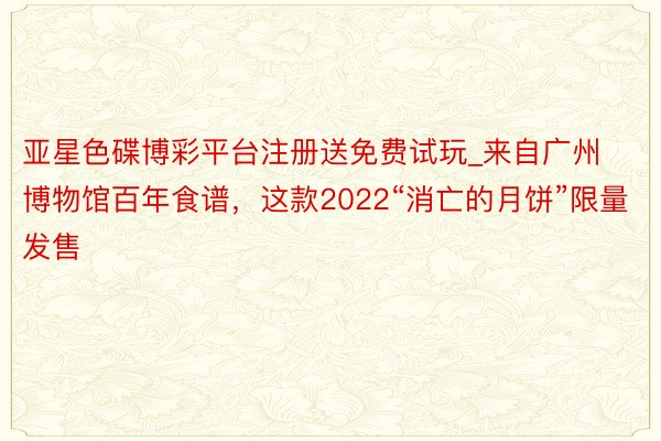 亚星色碟博彩平台注册送免费试玩_来自广州博物馆百年食谱，这款2022“消亡的月饼”限量发售