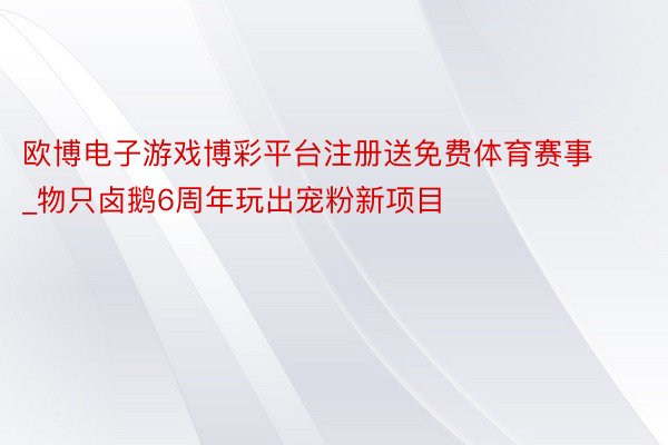 欧博电子游戏博彩平台注册送免费体育赛事_物只卤鹅6周年玩出宠粉新项目