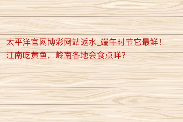 太平洋官网博彩网站返水_端午时节它最鲜！江南吃黄鱼，岭南各地会食点咩？