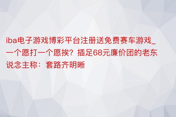 iba电子游戏博彩平台注册送免费赛车游戏_一个愿打一个愿挨？插足68元廉价团的老东说念主称：套路齐明晰