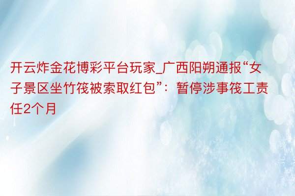 开云炸金花博彩平台玩家_广西阳朔通报“女子景区坐竹筏被索取红包”：暂停涉事筏工责任2个月